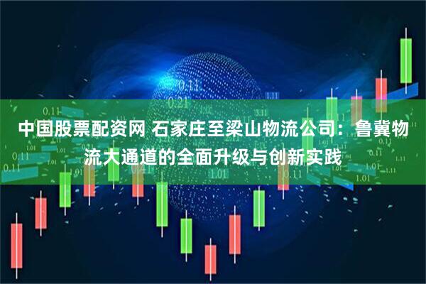 中國股票配資網 石家莊至梁山物流公司：魯冀物流大通道的全面升級與創新實踐
