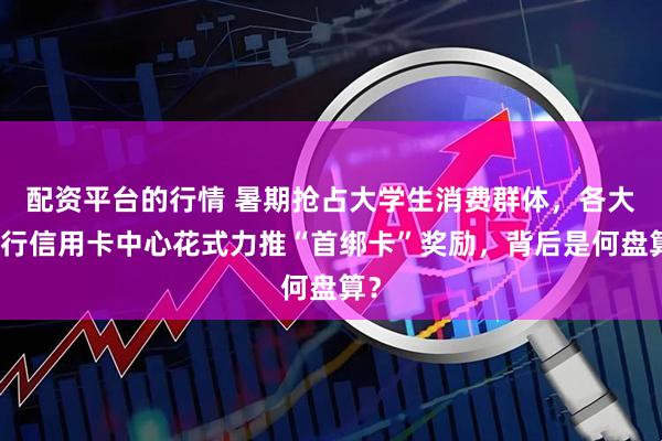 配資平臺的行情 暑期搶占大學生消費群體，各大銀行信用卡中心花式力推“首綁卡”獎勵，背后是何盤算？