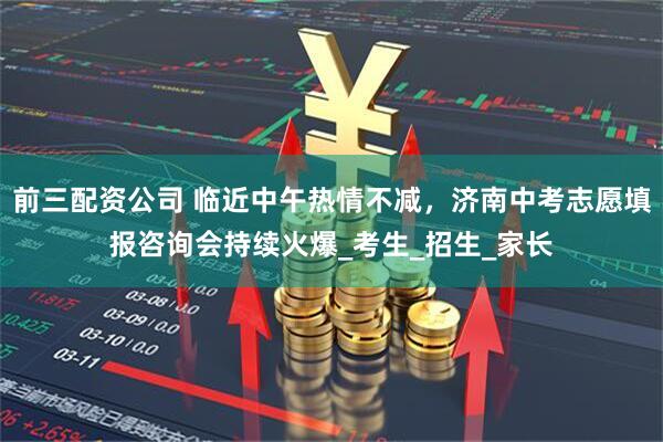前三配資公司 臨近中午熱情不減，濟南中考志愿填報咨詢會持續火爆_考生_招生_家長
