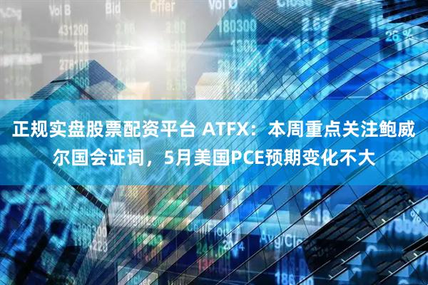 正規實盤股票配資平臺 ATFX：本周重點關注鮑威爾國會證詞，5月美國PCE預期變化不大