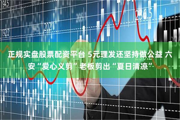 正規實盤股票配資平臺 5元理發還堅持做公益 六安“愛心義剪”老板剪出“夏日清涼”