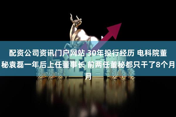 配資公司資訊門戶網站 30年投行經歷 電科院董秘袁磊一年后上任董事長 前兩任董秘都只干了8個月