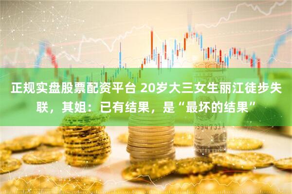 正規實盤股票配資平臺 20歲大三女生麗江徒步失聯，其姐：已有結果，是“最壞的結果”