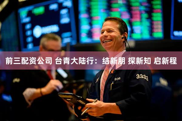前三配資公司 臺青大陸行：結新朋 探新知 啟新程
