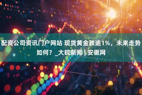 配資公司資訊門戶網(wǎng)站 現(xiàn)貨黃金跌逾1%，未來走勢(shì)如何？_大皖新聞 | 安徽網(wǎng)