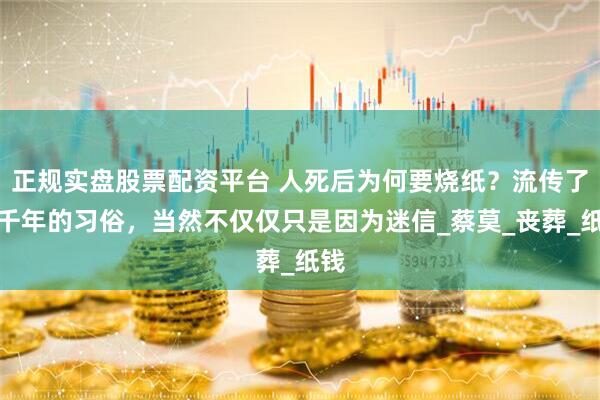 正規(guī)實(shí)盤股票配資平臺(tái) 人死后為何要燒紙？流傳了幾千年的習(xí)俗，當(dāng)然不僅僅只是因?yàn)槊孕臺(tái)蔡莫_喪葬_紙錢