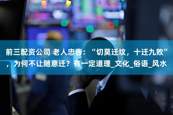 前三配資公司 老人忠告：“切莫遷墳，十遷九敗”，為何不讓隨意遷？有一定道理_文化_俗語_風(fēng)水