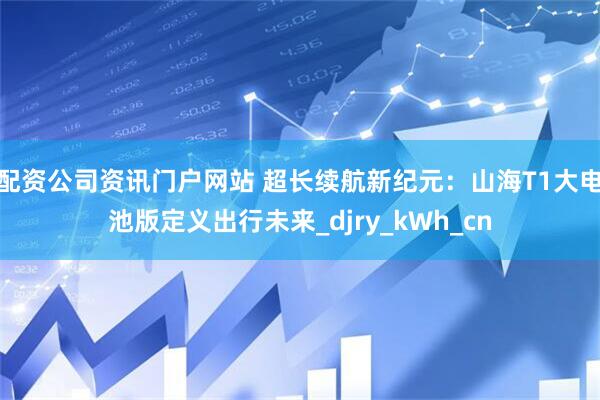 配資公司資訊門戶網(wǎng)站 超長續(xù)航新紀元：山海T1大電池版定義出行未來_djry_kWh_cn