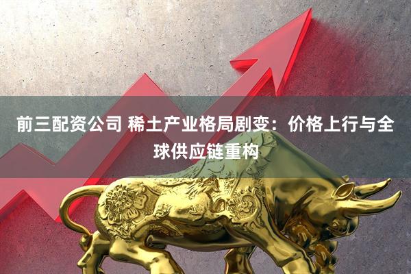 前三配資公司 稀土產(chǎn)業(yè)格局劇變：價格上行與全球供應(yīng)鏈重構(gòu)