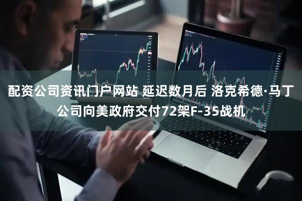 配資公司資訊門戶網(wǎng)站 延遲數(shù)月后 洛克希德·馬丁公司向美政府交付72架F-35戰(zhàn)機