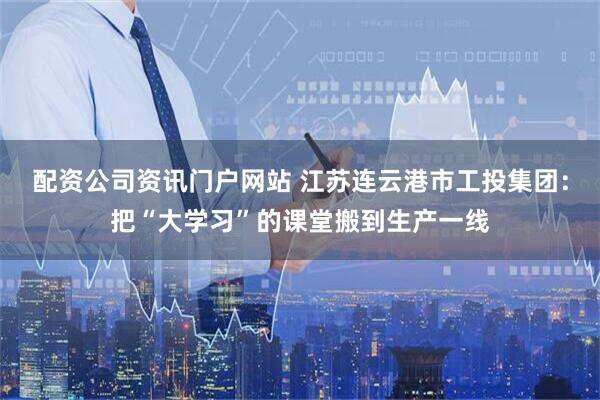 配資公司資訊門戶網(wǎng)站 江蘇連云港市工投集團：把“大學(xué)習(xí)”的課堂搬到生產(chǎn)一線