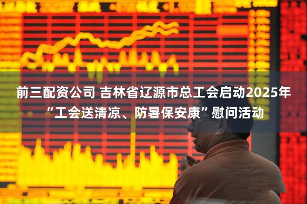 前三配資公司 吉林省遼源市總工會啟動2025年“工會送清涼、防暑保安康”慰問活動
