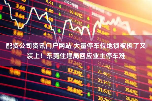 配資公司資訊門戶網(wǎng)站 大量停車位地鎖被拆了又裝上！東莞住建局回應(yīng)業(yè)主停車難