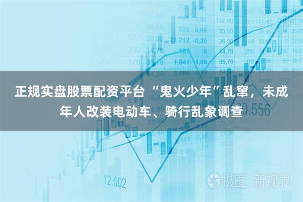 正規實盤股票配資平臺 “鬼火少年”亂竄，未成年人改裝電動車、騎行亂象調查