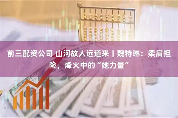 前三配資公司 山河故人遠(yuǎn)道來丨魏特琳：柔肩擔(dān)險，烽火中的“她力量”