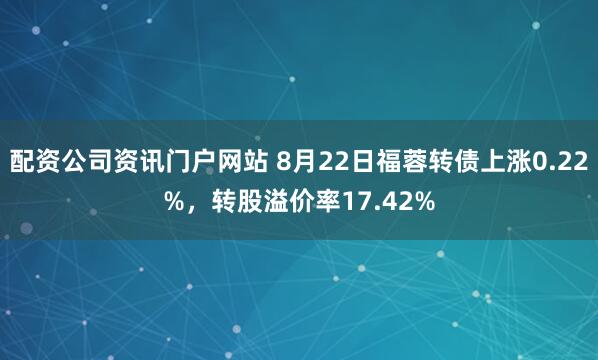配資公司資訊門戶網站 8月22日福蓉轉債上漲0.22%，轉股溢價率17.42%