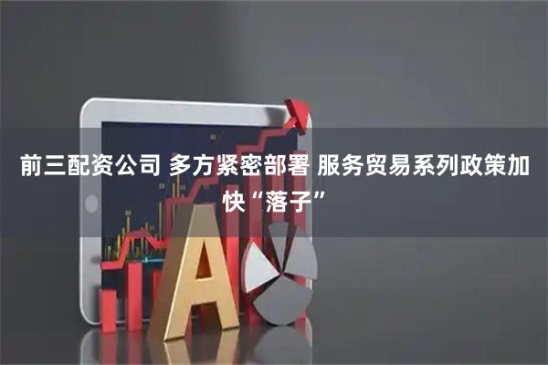 前三配資公司 多方緊密部署 服務貿易系列政策加快“落子”