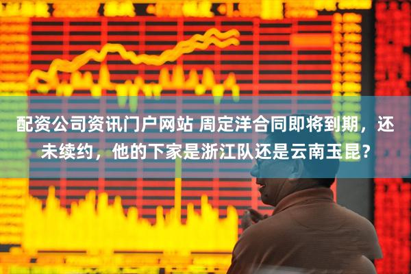 配資公司資訊門戶網(wǎng)站 周定洋合同即將到期，還未續(xù)約，他的下家是浙江隊(duì)還是云南玉昆？