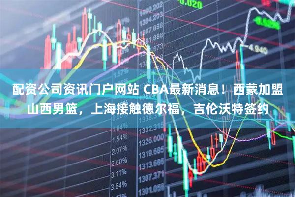 配資公司資訊門戶網站 CBA最新消息！西蒙加盟山西男籃，上海接觸德爾福，吉倫沃特簽約