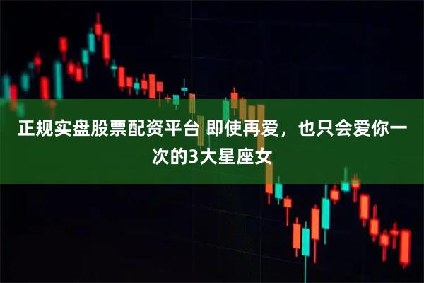 正規實盤股票配資平臺 即使再愛，也只會愛你一次的3大星座女