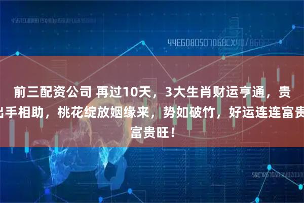 前三配資公司 再過10天，3大生肖財運亨通，貴人出手相助，桃花綻放姻緣來，勢如破竹，好運連連富貴旺！