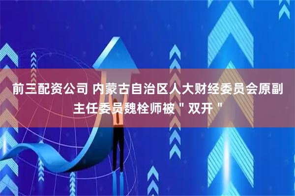 前三配資公司 內(nèi)蒙古自治區(qū)人大財(cái)經(jīng)委員會(huì)原副主任委員魏栓師被＂雙開＂
