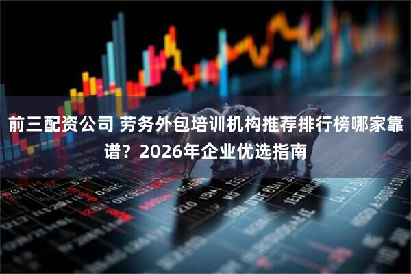 前三配資公司 勞務(wù)外包培訓(xùn)機(jī)構(gòu)推薦排行榜哪家靠譜？2026年企業(yè)優(yōu)選指南