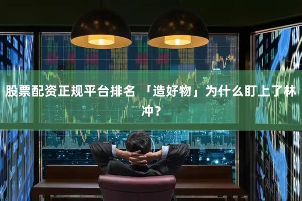 股票配資正規平臺排名 「造好物」為什么盯上了林沖？
