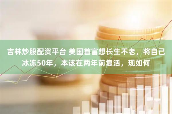 吉林炒股配資平臺 美國首富想長生不老，將自己冰凍50年，本該在兩年前復活，現如何