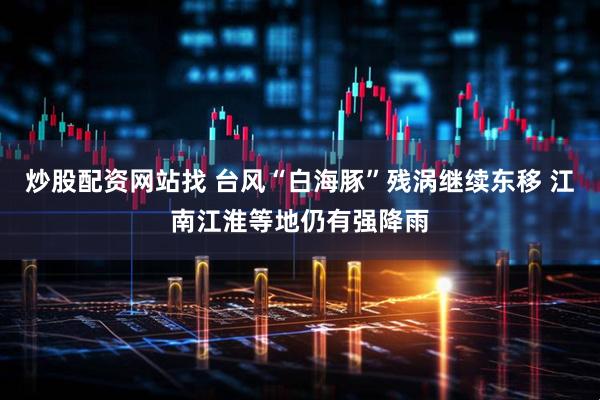 炒股配資網(wǎng)站找 臺(tái)風(fēng)“白海豚”殘渦繼續(xù)東移 江南江淮等地仍有強(qiáng)降雨